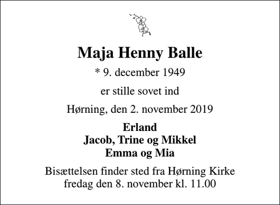 <p>Maja Henny Balle<br />* 9. december 1949<br />er stille sovet ind<br />Hørning, den 2. november 2019<br />Erland Jacob, Trine og Mikkel Emma og Mia<br />Bisættelsen finder sted fra Hørning Kirke fredag den 8. november kl. 11.00</p>