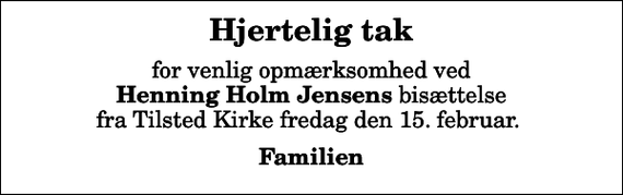 <p>Hjertelig tak<br />for venlig opmærksomhed ved <em>Henning Holm Jensens</em> bisættelse fra Tilsted Kirke fredag den 15. februar.<br />Familien</p>