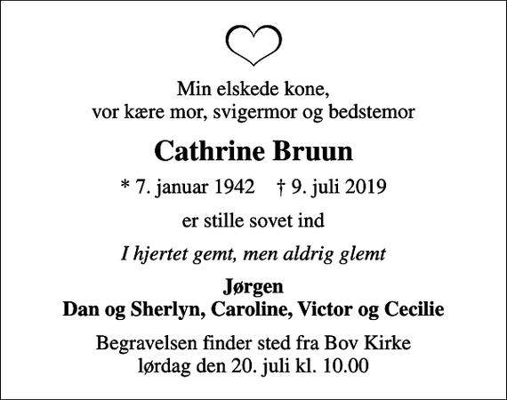 <p>Min elskede kone, vor kære mor, svigermor og bedstemor<br />Cathrine Bruun<br />* 7. januar 1942 ✝ 9. juli 2019<br />er stille sovet ind<br />I hjertet gemt, men aldrig glemt<br />Jørgen Dan og Sherlyn, Caroline, Victor og Cecilie<br />Begravelsen finder sted fra Bov Kirke lørdag den 20. juli kl. 10.00</p>