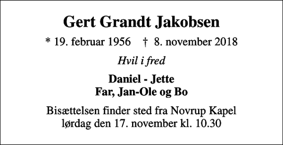 <p>Gert Grandt Jakobsen<br />* 19. februar 1956 ✝ 8. november 2018<br />Hvil i fred<br />Daniel - Jette Far, Jan-Ole og Bo<br />Bisættelsen finder sted fra Novrup Kapel lørdag den 17. november kl. 10.30</p>