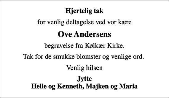 <p>Hjertelig tak<br />for venlig deltagelse ved vor kære<br />Ove Andersens<br />begravelse fra Kølkær Kirke.<br />Tak for de smukke blomster og venlige ord.<br />Venlig hilsen<br />Jytte Helle og Kenneth, Majken og Maria</p>