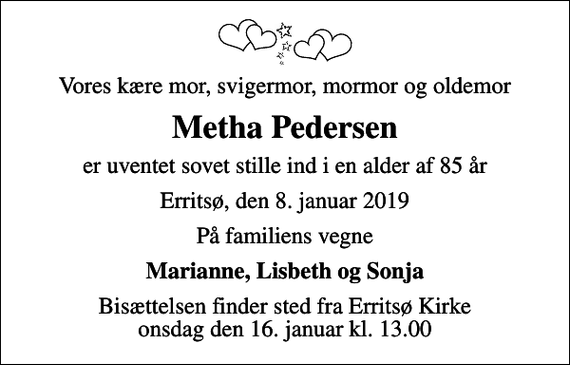 <p>Vores kære mor, svigermor, mormor og oldemor<br />Metha Pedersen<br />er uventet sovet stille ind i en alder af 85 år<br />Erritsø, den 8. januar 2019<br />På familiens vegne<br />Marianne, Lisbeth og Sonja<br />Bisættelsen finder sted fra Erritsø Kirke onsdag den 16. januar kl. 13.00</p>