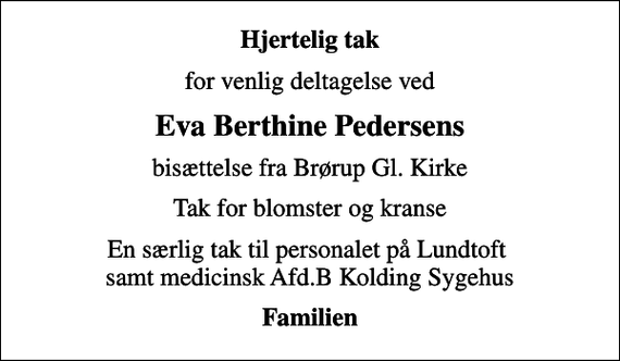 <p>Hjertelig tak<br />for venlig deltagelse ved<br />Eva Berthine Pedersens<br />bisættelse fra Brørup Gl. Kirke<br />Tak for blomster og kranse<br />En særlig tak til personalet på Lundtoft samt medicinsk Afd.B Kolding Sygehus<br />Familien</p>