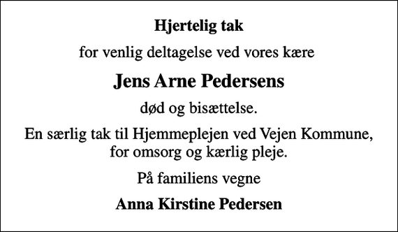 <p>Hjertelig tak<br />for venlig deltagelse ved vores kære<br />Jens Arne Pedersens<br />død og bisættelse.<br />En særlig tak til Hjemmeplejen ved Vejen Kommune, for omsorg og kærlig pleje.<br />På familiens vegne<br />Anna Kirstine Pedersen</p>