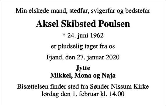 <p>Min elskede mand, stedfar, svigerfar og bedstefar<br />Aksel Skibsted Poulsen<br />* 24. juni 1962<br />er pludselig taget fra os<br />Fjand, den 27. januar 2020<br />Jytte Mikkel, Mona og Naja<br />Bisættelsen finder sted fra Sønder Nissum Kirke lørdag den 1. februar kl. 14.00</p>