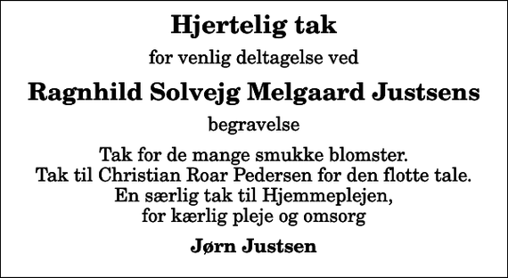 <p>Hjertelig tak<br />for venlig deltagelse ved<br />Ragnhild Solvejg Melgaard Justsens<br />begravelse<br />Tak for de mange smukke blomster. Tak til Christian Roar Pedersen for den flotte tale. En særlig tak til Hjemmeplejen, for kærlig pleje og omsorg<br />Jørn Justsen</p>