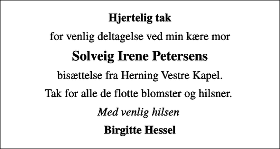 <p>Hjertelig tak<br />for venlig deltagelse ved min kære mor<br />Solveig Irene Petersens<br />bisættelse fra Herning Vestre Kapel.<br />Tak for alle de flotte blomster og hilsner.<br />Med venlig hilsen<br />Birgitte Hessel</p>