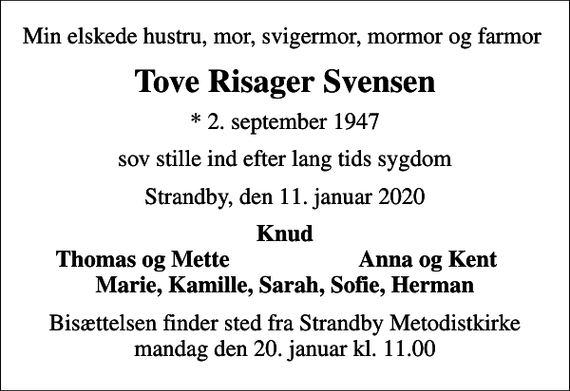 <p>Min elskede hustru, mor, svigermor, mormor og farmor<br />Tove Risager Svensen<br />* 2. september 1947<br />sov stille ind efter lang tids sygdom<br />Strandby, den 11. januar 2020<br />Knud<br />Thomas og Mette<br />Anna og Kent<br />Bisættelsen finder sted fra Strandby Metodistkirke mandag den 20. januar kl. 11.00</p>