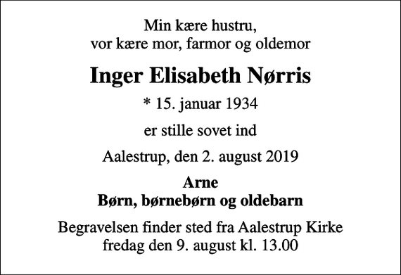 <p>Min kære hustru, vor kære mor, farmor og oldemor<br />Inger Elisabeth Nørris<br />* 15. januar 1934<br />er stille sovet ind<br />Aalestrup, den 2. august 2019<br />Arne Børn, børnebørn og oldebarn<br />Begravelsen finder sted fra Aalestrup Kirke fredag den 9. august kl. 13.00</p>