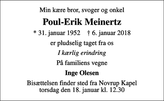 <p>Min kære bror, svoger og onkel<br />Poul-Erik Meinertz<br />* 31. januar 1952 ✝ 6. januar 2018<br />er pludselig taget fra os<br />I kærlig erindring<br />På familiens vegne<br />Inge Olesen<br />Bisættelsen finder sted fra Novrup Kapel torsdag den 18. januar kl. 12.30</p>