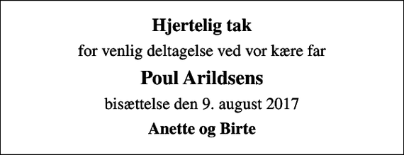 <p>Hjertelig tak<br />for venlig deltagelse ved vor kære far<br />Poul Arildsens<br />bisættelse den 9. august 2017<br />Anette og Birte</p>
