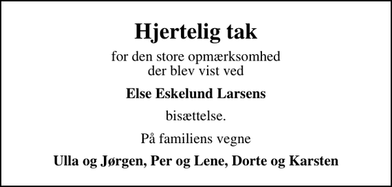 <p>Hjertelig tak<br />for den store opmærksomhed der blev vist ved<br />Else Eskelund Larsens<br />bisættelse.<br />På familiens vegne<br />Ulla og Jørgen, Per og Lene, Dorte og Karsten</p>