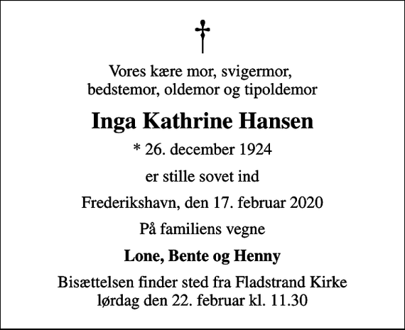<p>Vores kære mor, svigermor, bedstemor, oldemor og tipoldemor<br />Inga Kathrine Hansen<br />* 26. december 1924<br />er stille sovet ind<br />Frederikshavn, den 17. februar 2020<br />På familiens vegne<br />Lone, Bente og Henny<br />Bisættelsen finder sted fra Fladstrand Kirke lørdag den 22. februar kl. 11.30</p>