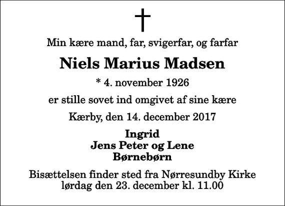 <p>Min kære mand, far, svigerfar, og farfar<br />Niels Marius Madsen<br />* 4. november 1926<br />er stille sovet ind omgivet af sine kære<br />Kærby, den 14. december 2017<br />Ingrid Jens Peter og Lene Børnebørn<br />Bisættelsen finder sted fra Nørresundby Kirke lørdag den 23. december kl. 11.00</p>