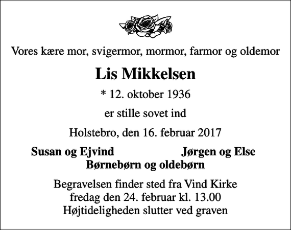 <p>Vores kære mor, svigermor, mormor, farmor og oldemor<br />Lis Mikkelsen<br />* 12. oktober 1936<br />er stille sovet ind<br />Holstebro, den 16. februar 2017<br />Susan og Ejvind<br />Jørgen og Else<br />Begravelsen finder sted fra Vind Kirke fredag den 24. februar kl. 13.00 Højtideligheden slutter ved graven</p>