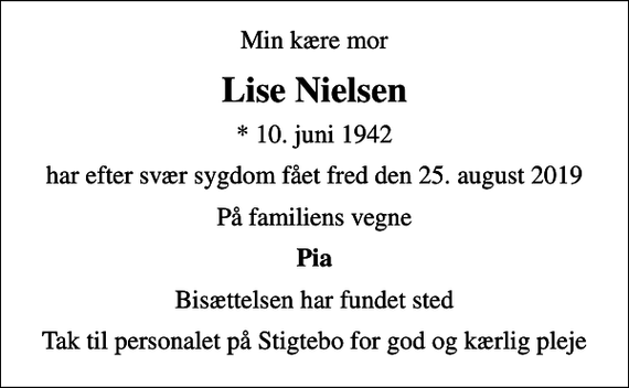 <p>Min kære mor<br />Lise Nielsen<br />* 10. juni 1942<br />har efter svær sygdom fået fred den 25. august 2019<br />På familiens vegne<br />Pia<br />Bisættelsen har fundet sted<br />Tak til personalet på Stigtebo for god og kærlig pleje</p>