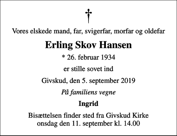 <p>Vores elskede mand, far, svigerfar, morfar og oldefar<br />Erling Skov Hansen<br />* 26. februar 1934<br />er stille sovet ind<br />Givskud, den 5. september 2019<br />På familiens vegne<br />Ingrid<br />Bisættelsen finder sted fra Givskud Kirke onsdag den 11. september kl. 14.00</p>