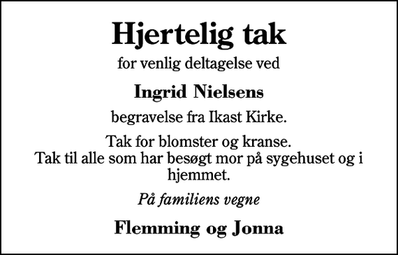 <p>Hjertelig tak<br />for venlig deltagelse ved<br />Ingrid Nielsens<br />begravelse fra Ikast Kirke.<br />Tak for blomster og kranse. Tak til alle som har besøgt mor på sygehuset og i hjemmet.<br />På familiens vegne<br />Flemming og Jonna</p>