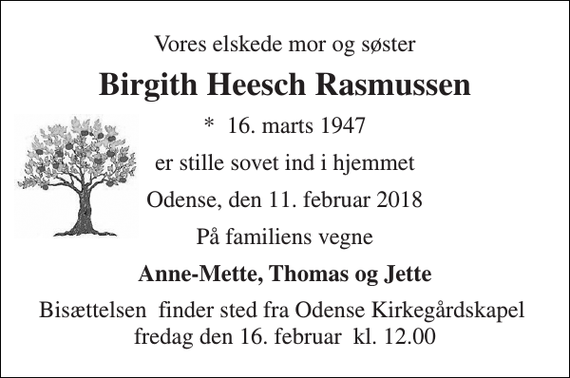 <p>Vores elskede mor og søster<br />Birgith Heesch Rasmussen<br />*​ 16. marts 1947<br />er stille sovet ind i hjemmet<br />Odense, den 11. februar 2018<br />På familiens vegne<br />Anne-Mette, Thomas og Jette<br />Bisættelsen​ finder sted fra Odense Kirkegårdskapel​ fredag den 16. februar​ kl. 12.00</p>