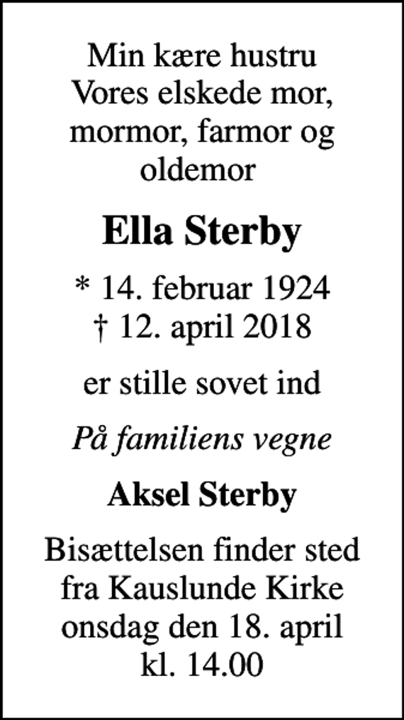<p>Min kære hustru Vores elskede mor, mormor, farmor og oldemor<br />Ella Sterby<br />* 14. februar 1924<br />✝ 12. april 2018<br />er stille sovet ind<br />På familiens vegne<br />Aksel Sterby<br />Bisættelsen finder sted fra Kauslunde Kirke onsdag den 18. april kl. 14.00</p>