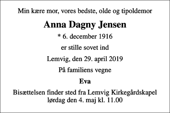<p>Min kære mor, vores bedste, olde og tipoldemor<br />Anna Dagny Jensen<br />* 6. december 1916<br />er stille sovet ind<br />Lemvig, den 29. april 2019<br />På familiens vegne<br />Eva<br />Bisættelsen finder sted fra Lemvig Kirkegårdskapel lørdag den 4. maj kl. 11.00</p>