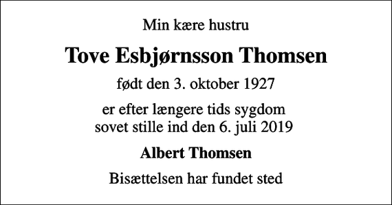 <p>Min kære hustru<br />Tove Esbjørnsson Thomsen<br />født den 3. oktober 1927<br />er efter længere tids sygdom sovet stille ind den 6. juli 2019<br />Albert Thomsen<br />Bisættelsen har fundet sted</p>