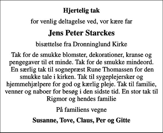 <p>Hjertelig tak<br />for venlig deltagelse ved, vor kære far<br />Jens Peter Starckes<br />bisættelse fra Dronninglund Kirke<br />Tak for de smukke blomster, dekorationer, kranse og pengegaver til et minde. Tak for de smukke mindeord. En særlig tak til sognepræst Rune Thomassen for den smukke tale i kirken. Tak til sygeplejersker og hjemmehjælpere for god og kærlig pleje. Tak til familie, venner og naboer for besøg i den sidste tid. En stor tak til Rigmor og hendes familie<br />På familiens vegne<br />Susanne, Tove, Claus, Per og Gitte</p>