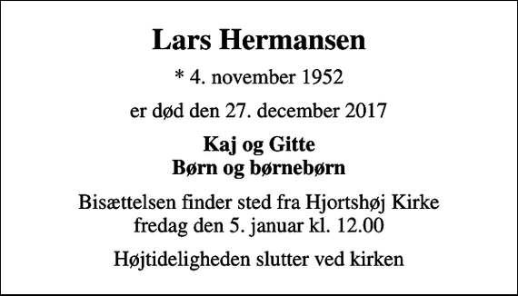 <p>Lars Hermansen<br />* 4. november 1952<br />er død den 27. december 2017<br />Kaj og Gitte Børn og børnebørn<br />Bisættelsen finder sted fra Hjortshøj Kirke fredag den 5. januar kl. 12.00<br />Højtideligheden slutter ved kirken</p>