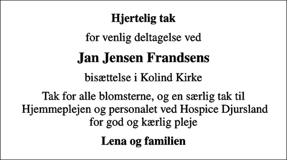 <p>Hjertelig tak<br />for venlig deltagelse ved<br />Jan Jensen Frandsens<br />bisættelse i Kolind Kirke<br />Tak for alle blomsterne, og en særlig tak til Hjemmeplejen og personalet ved Hospice Djursland for god og kærlig pleje<br />Lena og familien</p>
