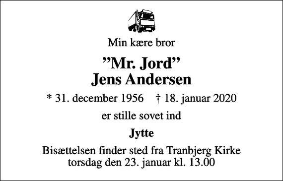 <p>Min kære bror<br />Mr. Jord Jens Andersen<br />* 31. december 1956 ✝ 18. januar 2020<br />er stille sovet ind<br />Jytte<br />Bisættelsen finder sted fra Tranbjerg Kirke torsdag den 23. januar kl. 13.00</p>