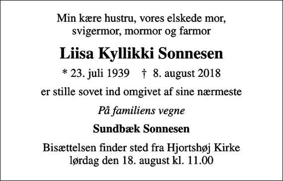 <p>Min kære hustru, vores elskede mor, svigermor, mormor og farmor<br />Liisa Kyllikki Sonnesen<br />* 23. juli 1939 ✝ 8. august 2018<br />er stille sovet ind omgivet af sine nærmeste<br />På familiens vegne<br />Sundbæk Sonnesen<br />Bisættelsen finder sted fra Hjortshøj Kirke lørdag den 18. august kl. 11.00</p>