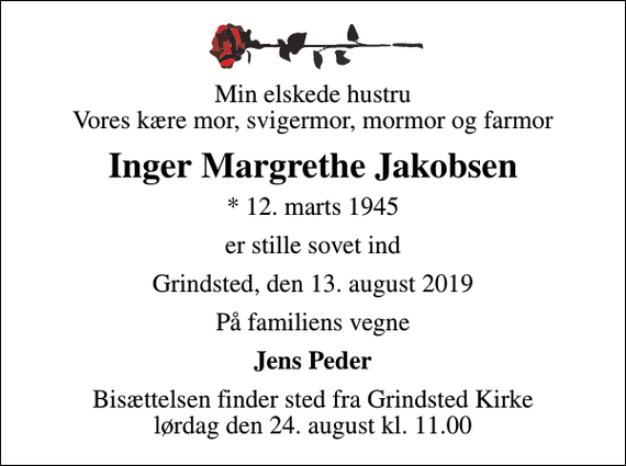 <p>Min elskede hustru Vores kære mor, svigermor, mormor og farmor<br />Inger Margrethe Jakobsen<br />* 12. marts 1945<br />er stille sovet ind<br />Grindsted, den 13. august 2019<br />På familiens vegne<br />Jens Peder<br />Bisættelsen finder sted fra Grindsted Kirke lørdag den 24. august kl. 11.00</p>