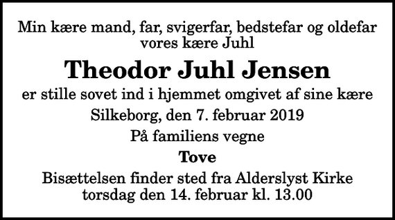 <p>Min kære mand, far, svigerfar, bedstefar og oldefar vores kære Juhl<br />Theodor Juhl Jensen<br />er stille sovet ind i hjemmet omgivet af sine kære<br />Silkeborg, den 7. februar 2019<br />På familiens vegne<br />Tove<br />Bisættelsen finder sted fra Alderslyst Kirke torsdag den 14. februar kl. 13.00</p>