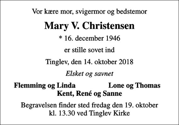 <p>Vor kære mor, svigermor og bedstemor<br />Mary V. Christensen<br />* 16. december 1946<br />er stille sovet ind<br />Tinglev, den 14. oktober 2018<br />Elsket og savnet<br />Flemming og Linda<br />Lone og Thomas<br />Begravelsen finder sted fredag den 19. oktober kl. 13.30 ved Tinglev Kirke</p>