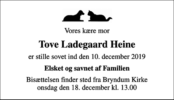 <p>Vores kære mor<br />Tove Ladegaard Heine<br />er stille sovet ind den 10. december 2019<br />Elsket og savnet af Familien<br />Bisættelsen finder sted fra Bryndum Kirke onsdag den 18. december kl. 13.00</p>