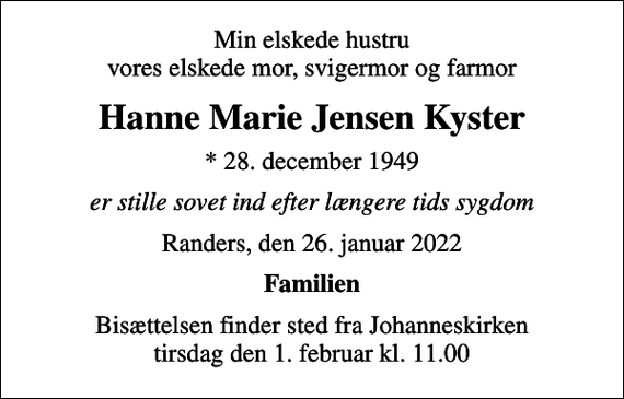 <p>Min elskede hustru vores elskede mor, svigermor og farmor<br />Hanne Marie Jensen Kyster<br />* 28. december 1949<br />er stille sovet ind efter længere tids sygdom<br />Randers, den 26. januar 2022<br />Familien<br />Bisættelsen finder sted fra Johanneskirken tirsdag den 1. februar kl. 11.00</p>