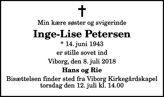 <p>Min kære søster og svigerinde<br />Inge-Lise Petersen<br />* 14. juni 1943<br />er stille sovet ind<br />Viborg, den 8. juli 2018<br />Hans og Rie<br />Bisættelsen finder sted fra Viborg Kirkegårdskapel torsdag den 12. juli kl. 14.00</p>