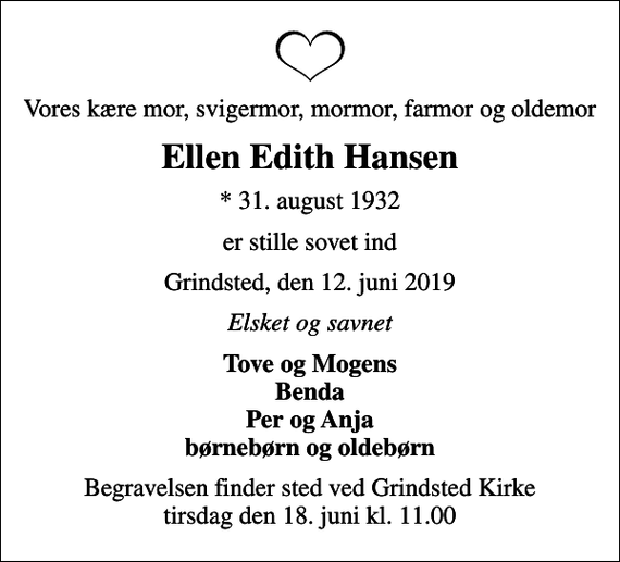 <p>Vores kære mor, svigermor, mormor, farmor og oldemor<br />Ellen Edith Hansen<br />* 31. august 1932<br />er stille sovet ind<br />Grindsted, den 12. juni 2019<br />Elsket og savnet<br />Tove og Mogens Benda Per og Anja børnebørn og oldebørn<br />Begravelsen finder sted ved Grindsted Kirke tirsdag den 18. juni kl. 11.00</p>