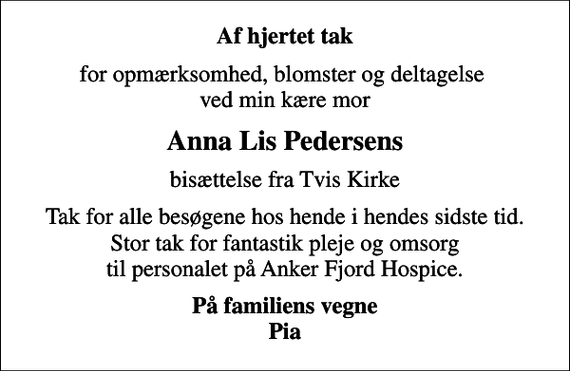 <p>Af hjertet tak<br />for opmærksomhed, blomster og deltagelse ved min kære mor<br />Anna Lis Pedersens<br />bisættelse fra Tvis Kirke<br />Tak for alle besøgene hos hende i hendes sidste tid. Stor tak for fantastik pleje og omsorg til personalet på Anker Fjord Hospice.<br />På familiens vegne Pia</p>