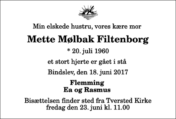<p>Min elskede hustru, vores kære mor<br />Mette Mølbak Filtenborg<br />* 20. juli 1960<br />et stort hjerte er gået i stå<br />Bindslev, den 18. juni 2017<br />Flemming Ea og Rasmus<br />Bisættelsen finder sted fra Tversted Kirke fredag den 23. juni kl. 11.00</p>