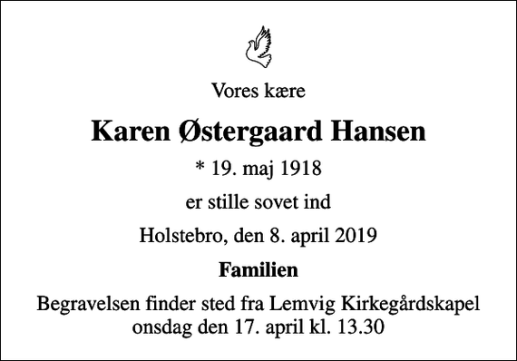<p>Vores kære<br />Karen Østergaard Hansen<br />* 19. maj 1918<br />er stille sovet ind<br />Holstebro, den 8. april 2019<br />Familien<br />Begravelsen finder sted fra Lemvig Kirkegårdskapel onsdag den 17. april kl. 13.30</p>