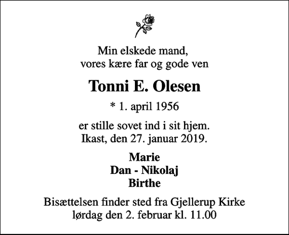 <p>Min elskede mand, vores kære far og gode ven<br />Tonni E. Olesen<br />* 1. april 1956<br />er stille sovet ind i sit hjem. Ikast, den 27. januar 2019.<br />Marie Dan - Nikolaj Birthe<br />Bisættelsen finder sted fra Gjellerup Kirke lørdag den 2. februar kl. 11.00</p>