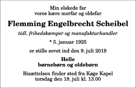 <p>Min elskede far vores kære morfar og oldefar<br />Flemming Engelbrecht Scheibel<br />tidl. frihedskæmper og manufakturhandler<br />* 5. januar 1925<br />er stille sovet ind den 9. juli 2019<br />Helle børnebørn og oldebørn<br />Bisættelsen finder sted fra Køge Kapel torsdag den 18. juli kl. 13.00</p>