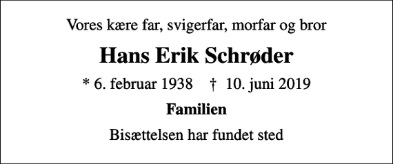 <p>Vores kære far, svigerfar, morfar og bror<br />Hans Erik Schrøder<br />* 6. februar 1938 ✝ 10. juni 2019<br />Familien<br />Bisættelsen har fundet sted</p>
