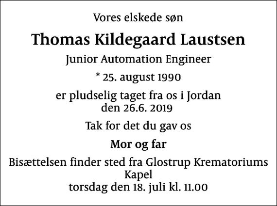 <p>Vores elskede søn<br />Thomas Kildegaard Laustsen<br />Junior Automation Engineer<br />* 25. august 1990<br />er pludselig taget fra os i Jordan den 26.6. 2019<br />Tak for det du gav os<br />Mor og far<br />Bisættelsen finder sted fra Glostrup Krematoriums Kapel torsdag den 18. juli kl. 11.00</p>