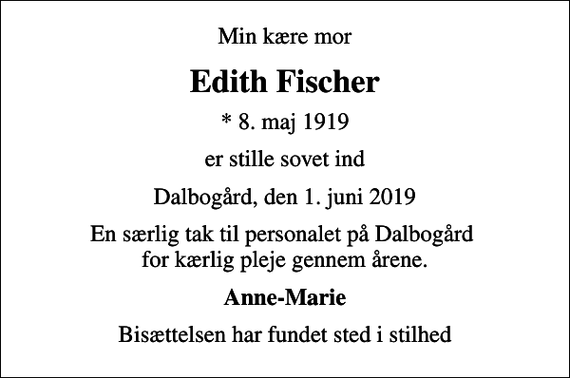 <p>Min kære mor<br />Edith Fischer<br />* 8. maj 1919<br />er stille sovet ind<br />Dalbogård, den 1. juni 2019<br />En særlig tak til personalet på Dalbogård for kærlig pleje gennem årene.<br />Anne-Marie<br />Bisættelsen har fundet sted i stilhed</p>