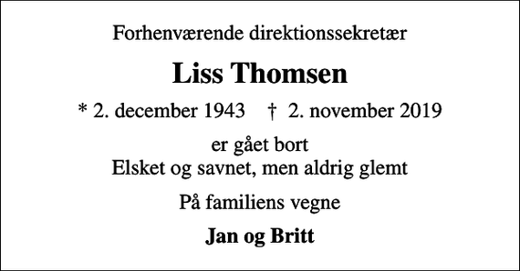 <p>Forhenværende direktionssekretær<br />Liss Thomsen<br />* 2. december 1943 ✝ 2. november 2019<br />er gået bort Elsket og savnet, men aldrig glemt<br />På familiens vegne<br />Jan og Britt</p>