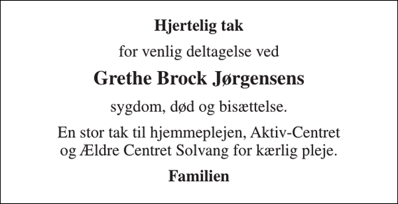 <p>Hjertelig tak<br />for venlig deltagelse ved<br />Grethe Brock Jørgensens<br />sygdom, død og bisættelse.<br />En stor tak til hjemmeplejen, Aktiv-Centret og Ældre Centret Solvang for kærlig pleje.<br />Familien</p>