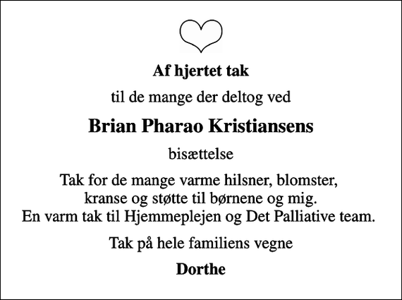 <p>Af hjertet tak<br />til de mange der deltog ved<br />Brian Pharao Kristiansens<br />bisættelse<br />Tak for de mange varme hilsner, blomster, kranse og støtte til børnene og mig. En varm tak til Hjemmeplejen og Det Palliative team.<br />Tak på hele familiens vegne<br />Dorthe</p>
