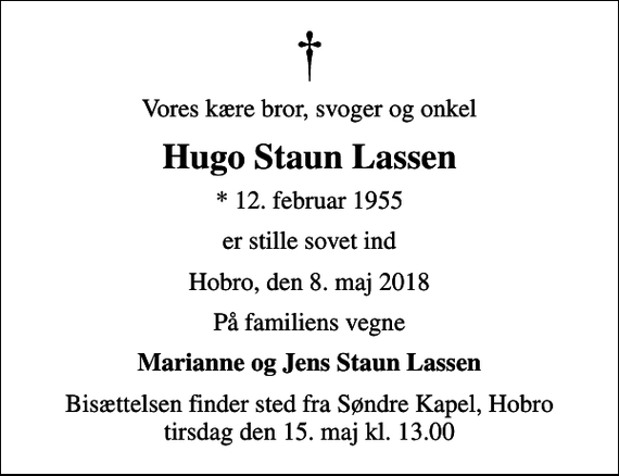 <p>Vores kære bror, svoger og onkel<br />Hugo Staun Lassen<br />* 12. februar 1955<br />er stille sovet ind<br />Hobro, den 8. maj 2018<br />På familiens vegne<br />Marianne og Jens Staun Lassen<br />Bisættelsen finder sted fra Søndre Kapel, Hobro tirsdag den 15. maj kl. 13.00</p>